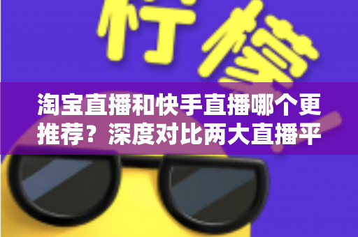 淘宝直播和快手直播哪个更推荐？深度对比两大直播平台，帮你找到最适合的带货与观看选择