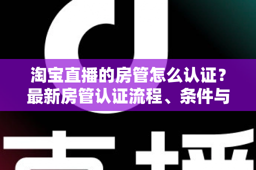 淘宝直播的房管怎么认证？最新房管认证流程、条件与实用技巧全解析