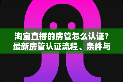 淘宝直播的房管怎么认证？最新房管认证流程、条件与实用技巧全解析
