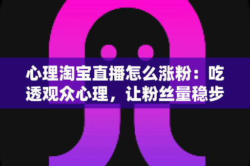 心理淘宝直播怎么涨粉：吃透观众心理，让粉丝量稳步翻倍的实战指南