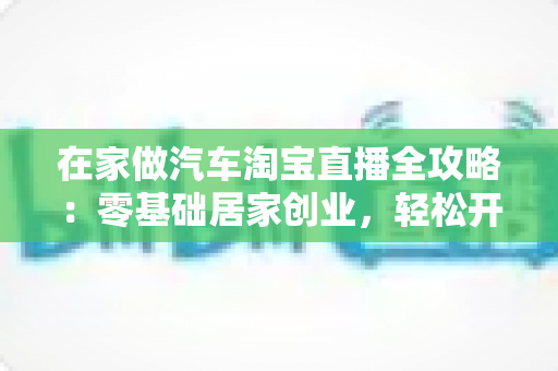 在家做汽车淘宝直播全攻略:零基础居家创业,轻松开启汽车用品赚钱新副业 在家做汽车淘宝直播全攻略:零基础居家创业,轻松开启汽车用品赚钱新副业