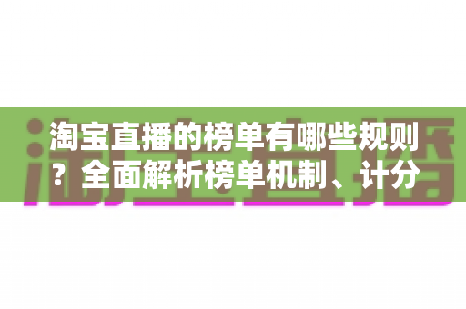 淘宝直播的榜单有哪些规则?全面解析榜单机制、计分维度与合规冲榜实用指南 淘宝直播的榜单有哪些规则?全面解析榜单机制、计分维度与合规冲榜实用指南