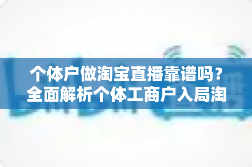 个体户做淘宝直播靠谱吗?全面解析个体工商户入局淘宝直播的机遇、风险与实操指南 个体户做淘宝直播靠谱吗?全面解析个体工商户入局淘宝直播的机遇、风险与实操指南