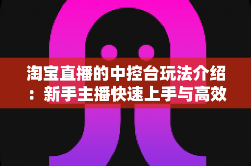 淘宝直播的中控台玩法介绍：新手主播快速上手与高效运营全攻略