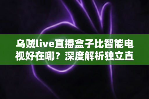 乌贼live直播盒子比智能电视好在哪?深度解析独立直播盒子的核心优势 乌贼live直播盒子比智能电视好在哪?深度解析独立直播盒子的核心优势
