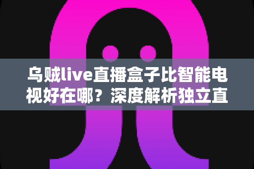 乌贼live直播盒子比智能电视好在哪？深度解析独立直播盒子的核心优势