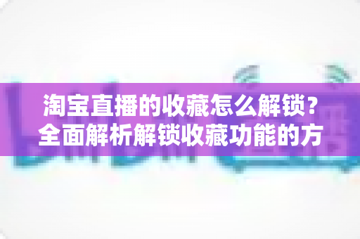 淘宝直播的收藏怎么解锁?全面解析解锁收藏功能的方法与实用技巧 淘宝直播的收藏怎么解锁?全面解析解锁收藏功能的方法与实用技巧