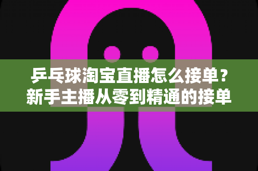 乒乓球淘宝直播怎么接单?新手主播从零到精通的接单流程与实战运营指南 乒乓球淘宝直播怎么接单?新手主播从零到精通的接单流程与实战运营指南