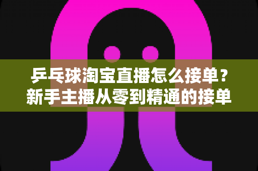 乒乓球淘宝直播怎么接单?新手主播从零到精通的接单流程与实战运营指南 乒乓球淘宝直播怎么接单?新手主播从零到精通的接单流程与实战运营指南