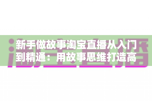 新手做故事淘宝直播从入门到精通:用故事思维打造高转化直播间的完整指南 新手做故事淘宝直播从入门到精通:用故事思维打造高转化直播间的完整指南