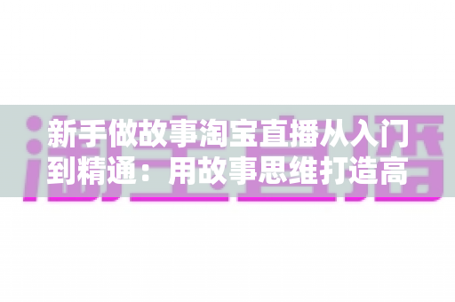 新手做故事淘宝直播从入门到精通:用故事思维打造高转化直播间的完整指南 新手做故事淘宝直播从入门到精通:用故事思维打造高转化直播间的完整指南