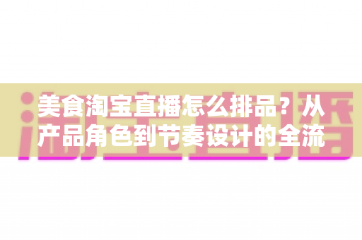 美食淘宝直播怎么排品?从产品角色到节奏设计的全流程实战指南 美食淘宝直播怎么排品?从产品角色到节奏设计的全流程实战指南