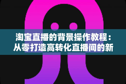 淘宝直播的背景操作教程：从零打造高转化直播间的新手实操指南