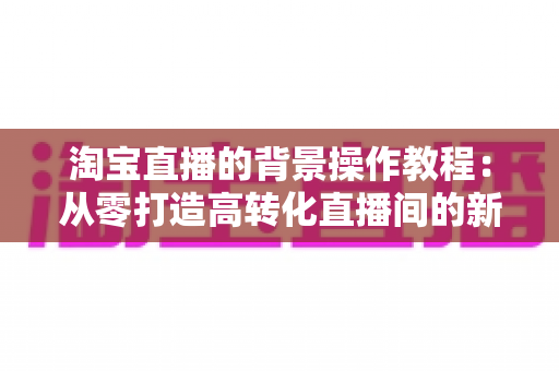 淘宝直播的背景操作教程：从零打造高转化直播间的新手实操指南