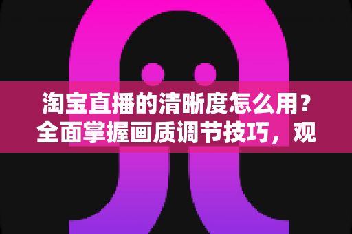 淘宝直播的清晰度怎么用?全面掌握画质调节技巧,观看与直播体验双升级指南 淘宝直播的清晰度怎么用?全面掌握画质调节技巧,观看与直播体验双升级指南