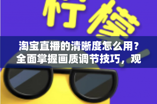 淘宝直播的清晰度怎么用?全面掌握画质调节技巧,观看与直播体验双升级指南 淘宝直播的清晰度怎么用?全面掌握画质调节技巧,观看与直播体验双升级指南