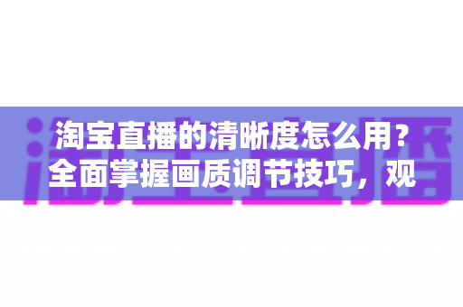 淘宝直播的清晰度怎么用?全面掌握画质调节技巧,观看与直播体验双升级指南 淘宝直播的清晰度怎么用?全面掌握画质调节技巧,观看与直播体验双升级指南