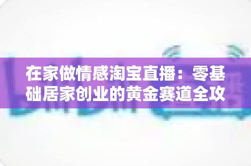 在家做情感淘宝直播:零基础居家创业的黄金赛道全攻略 在家做情感淘宝直播:零基础居家创业的黄金赛道全攻略