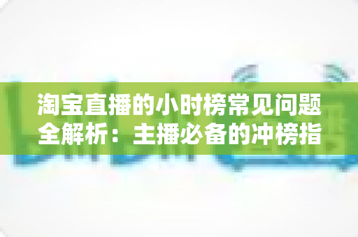 淘宝直播的小时榜常见问题全解析：主播必备的冲榜指南与规则详解