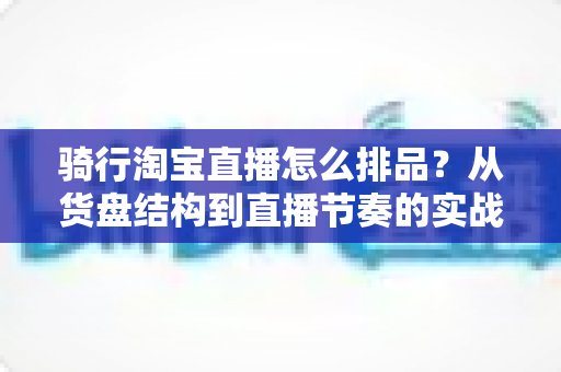 骑行淘宝直播怎么排品？从货盘结构到直播节奏的实战全攻略