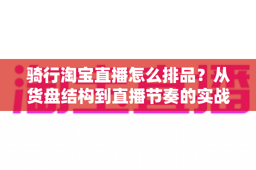 骑行淘宝直播怎么排品？从货盘结构到直播节奏的实战全攻略