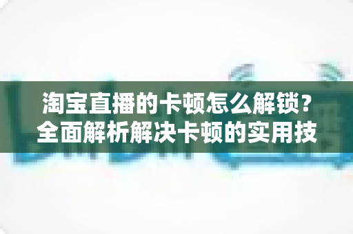 淘宝直播的卡顿怎么解锁?全面解析解决卡顿的实用技巧,让直播流畅不中断 淘宝直播的卡顿怎么解锁?全面解析解决卡顿的实用技巧,让直播流畅不中断