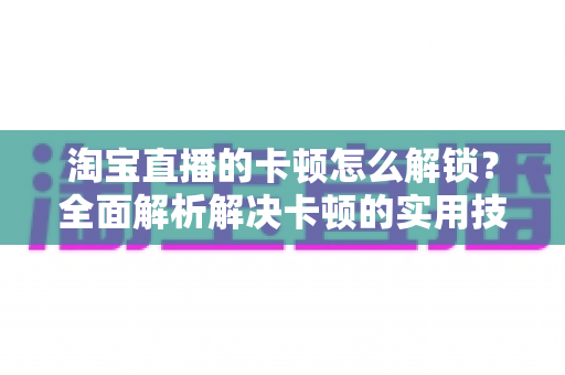 淘宝直播的卡顿怎么解锁?全面解析解决卡顿的实用技巧,让直播流畅不中断 淘宝直播的卡顿怎么解锁?全面解析解决卡顿的实用技巧,让直播流畅不中断