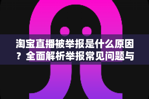 淘宝直播被举报是什么原因？全面解析举报常见问题与实用应对指南