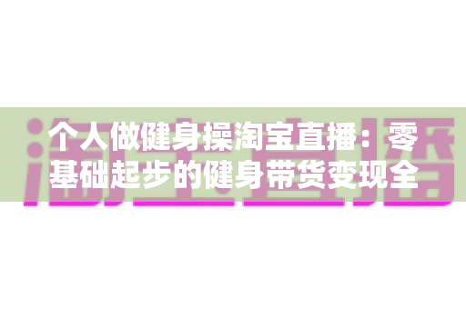 个人做健身操淘宝直播：零基础起步的健身带货变现全攻略