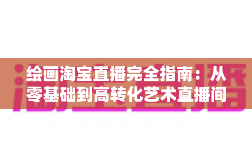 绘画淘宝直播完全指南：从零基础到高转化艺术直播间的实战宝典