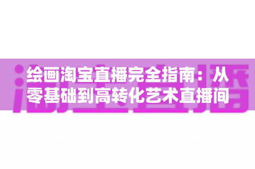 绘画淘宝直播完全指南：从零基础到高转化艺术直播间的实战宝典