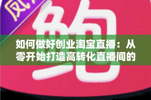 如何做好创业淘宝直播:从零开始打造高转化直播间的完整实战指南 如何做好创业淘宝直播:从零开始打造高转化直播间的完整实战指南