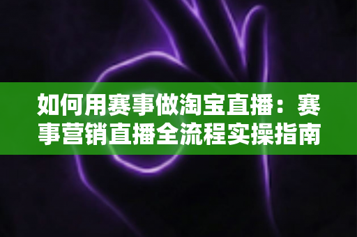 如何用赛事做淘宝直播：赛事营销直播全流程实操指南与流量增长秘籍