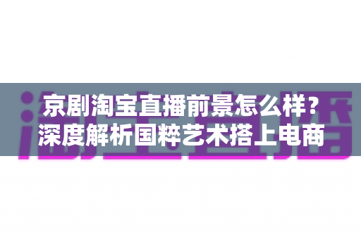 京剧淘宝直播前景怎么样？深度解析国粹艺术搭上电商直播快车的机遇与未来