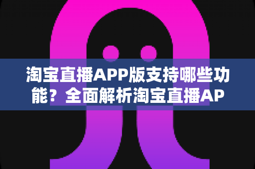 淘宝直播APP版支持哪些功能？全面解析淘宝直播APP的核心功能与使用指南