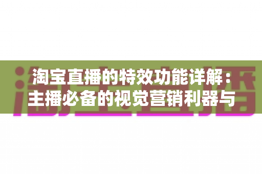 淘宝直播的特效功能详解：主播必备的视觉营销利器与实战使用指南