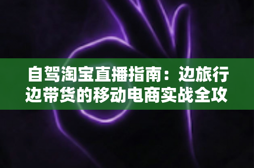 自驾淘宝直播指南：边旅行边带货的移动电商实战全攻略
