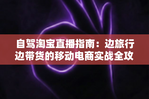 自驾淘宝直播指南：边旅行边带货的移动电商实战全攻略