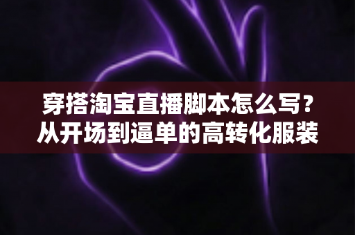 穿搭淘宝直播脚本怎么写?从开场到逼单的高转化服装直播带货全流程指南 穿搭淘宝直播脚本怎么写?从开场到逼单的高转化服装直播带货全流程指南