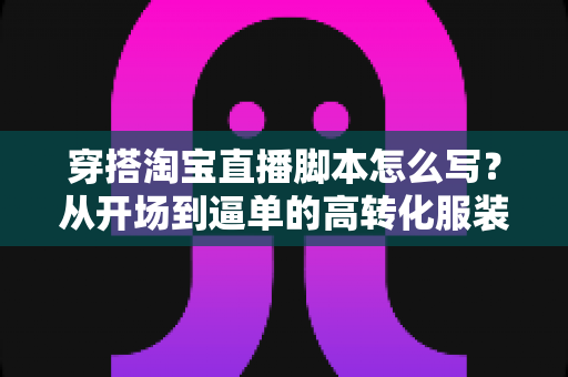 穿搭淘宝直播脚本怎么写？从开场到逼单的高转化服装直播带货全流程指南