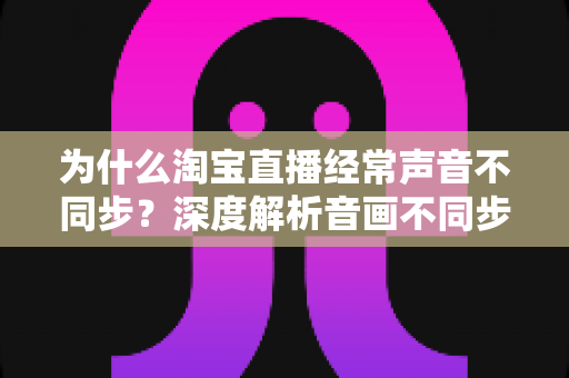为什么淘宝直播经常声音不同步？深度解析音画不同步的原因与实用解决方案
