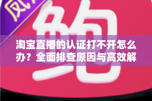 淘宝直播的认证打不开怎么办？全面排查原因与高效解决方法，助你快速开通直播权限