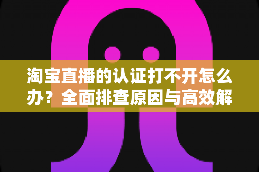 淘宝直播的认证打不开怎么办？全面排查原因与高效解决方法，助你快速开通直播权限