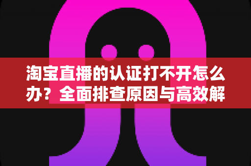 淘宝直播的认证打不开怎么办？全面排查原因与高效解决方法，助你快速开通直播权限