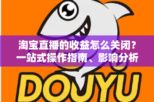 淘宝直播的收益怎么关闭？一站式操作指南、影响分析与常见问题详解
