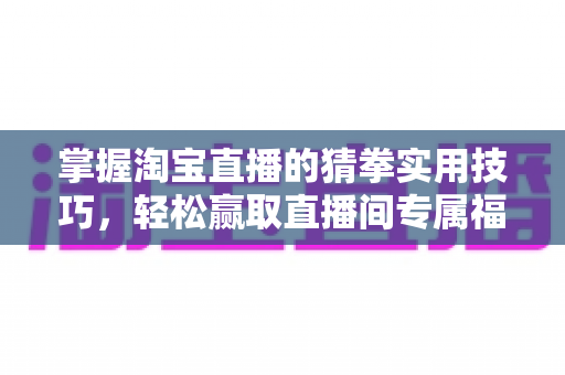 掌握淘宝直播的猜拳实用技巧,轻松赢取直播间专属福利与隐藏优惠券 掌握淘宝直播的猜拳实用技巧,轻松赢取直播间专属福利与隐藏优惠券