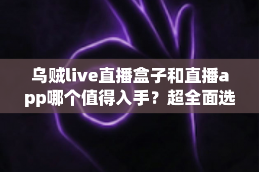 乌贼live直播盒子和直播app哪个值得入手？超全面选购指南帮你避坑省钱