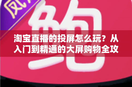 淘宝直播的投屏怎么玩？从入门到精通的大屏购物全攻略，手把手教你轻松玩转投屏