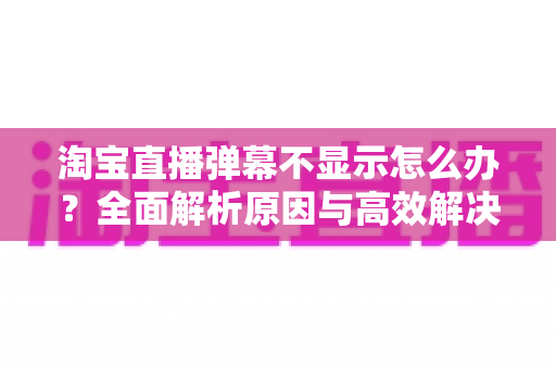 淘宝直播弹幕不显示怎么办?全面解析原因与高效解决方法一站式指南 淘宝直播弹幕不显示怎么办?全面解析原因与高效解决方法一站式指南