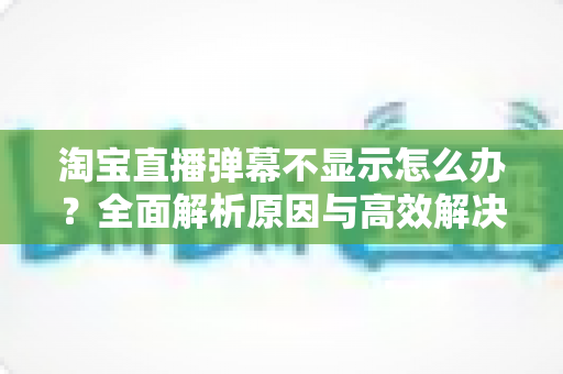 淘宝直播弹幕不显示怎么办?全面解析原因与高效解决方法一站式指南 淘宝直播弹幕不显示怎么办?全面解析原因与高效解决方法一站式指南